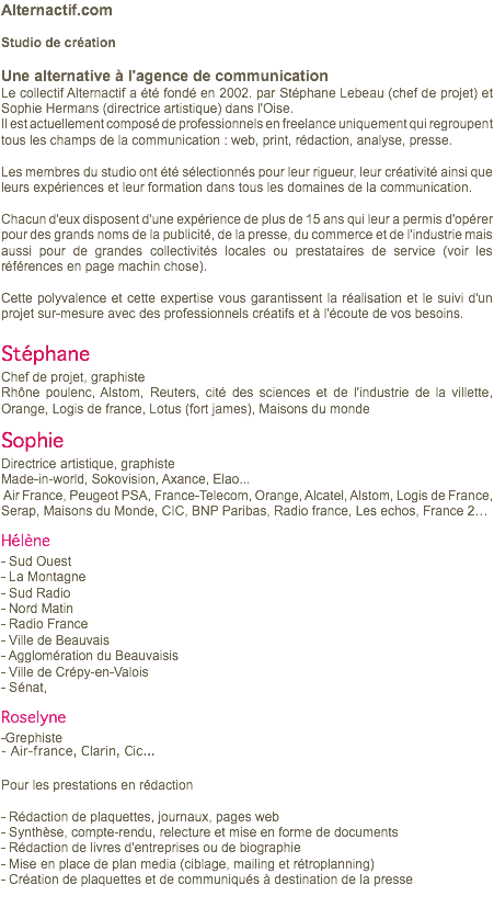 Alternactif.com Studio de création Une alternative à l'agence de communication Le collectif Alternactif a été fondé en 2002. par Stéphane Lebeau (chef de projet) et Sophie Hermans (directrice artistique) dans l'Oise. Il est actuellement composé de professionnels en freelance uniquement qui regroupent tous les champs de la communication : web, print, rédaction, analyse, presse. Les membres du studio ont été sélectionnés pour leur rigueur, leur créativité ainsi que leurs expériences et leur formation dans tous les domaines de la communication. Chacun d'eux disposent d'une expérience de plus de 15 ans qui leur a permis d'opérer pour des grands noms de la publicité, de la presse, du commerce et de l'industrie mais aussi pour de grandes collectivités locales ou prestataires de service (voir les références en page machin chose). Cette polyvalence et cette expertise vous garantissent la réalisation et le suivi d'un projet sur-mesure avec des professionnels créatifs et à l'écoute de vos besoins. Stéphane Chef de projet, graphiste Rhône poulenc, Alstom, Reuters, cité des sciences et de l'industrie de la villette, Orange, Logis de france, Lotus (fort james), Maisons du monde Sophie Directrice artistique, graphiste Made-in-world, Sokovision, Axance, Elao... Air France, Peugeot PSA, France-Telecom, Orange, Alcatel, Alstom, Logis de France, Serap, Maisons du Monde, CIC, BNP Paribas, Radio france, Les echos, France 2… Hélène - Sud Ouest - La Montagne - Sud Radio - Nord Matin - Radio France - Ville de Beauvais - Agglomération du Beauvaisis - Ville de Crépy-en-Valois - Sénat, Roselyne -Grephiste - Air-france, Clarin, Cic... Pour les prestations en rédaction - Rédaction de plaquettes, journaux, pages web - Synthèse, compte-rendu, relecture et mise en forme de documents - Rédaction de livres d'entreprises ou de biographie - Mise en place de plan media (ciblage, mailing et rétroplanning) - Création de plaquettes et de communiqués à destination de la presse 