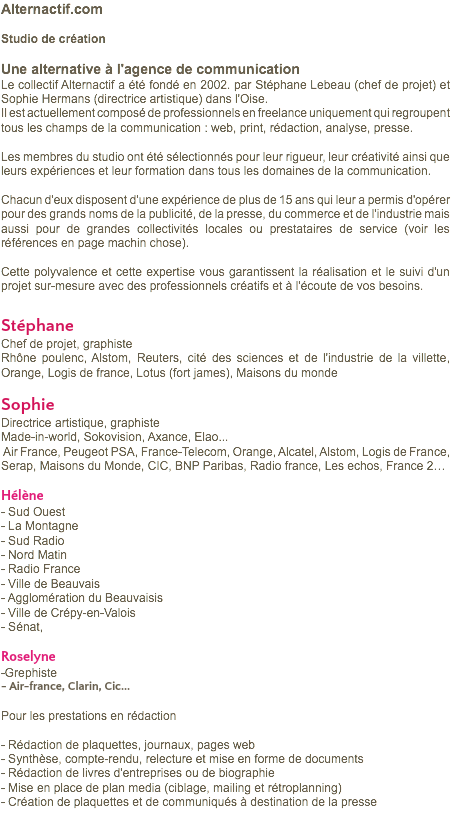 Alternactif.com Studio de création Une alternative à l'agence de communication Le collectif Alternactif a été fondé en 2002. par Stéphane Lebeau (chef de projet) et Sophie Hermans (directrice artistique) dans l'Oise. Il est actuellement composé de professionnels en freelance uniquement qui regroupent tous les champs de la communication : web, print, rédaction, analyse, presse. Les membres du studio ont été sélectionnés pour leur rigueur, leur créativité ainsi que leurs expériences et leur formation dans tous les domaines de la communication. Chacun d'eux disposent d'une expérience de plus de 15 ans qui leur a permis d'opérer pour des grands noms de la publicité, de la presse, du commerce et de l'industrie mais aussi pour de grandes collectivités locales ou prestataires de service (voir les références en page machin chose). Cette polyvalence et cette expertise vous garantissent la réalisation et le suivi d'un projet sur-mesure avec des professionnels créatifs et à l'écoute de vos besoins. Stéphane Chef de projet, graphiste Rhône poulenc, Alstom, Reuters, cité des sciences et de l'industrie de la villette, Orange, Logis de france, Lotus (fort james), Maisons du monde Sophie Directrice artistique, graphiste Made-in-world, Sokovision, Axance, Elao... Air France, Peugeot PSA, France-Telecom, Orange, Alcatel, Alstom, Logis de France, Serap, Maisons du Monde, CIC, BNP Paribas, Radio france, Les echos, France 2… Hélène - Sud Ouest - La Montagne - Sud Radio - Nord Matin - Radio France - Ville de Beauvais - Agglomération du Beauvaisis - Ville de Crépy-en-Valois - Sénat, Roselyne -Grephiste - Air-france, Clarin, Cic... Pour les prestations en rédaction - Rédaction de plaquettes, journaux, pages web - Synthèse, compte-rendu, relecture et mise en forme de documents - Rédaction de livres d'entreprises ou de biographie - Mise en place de plan media (ciblage, mailing et rétroplanning) - Création de plaquettes et de communiqués à destination de la presse 
